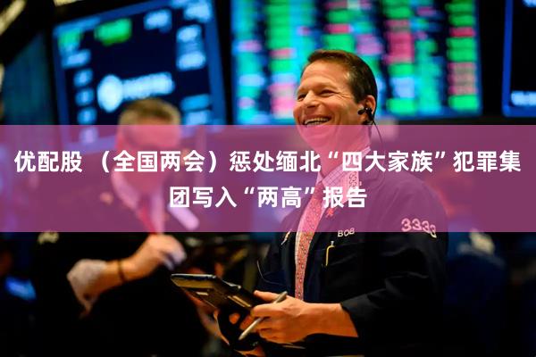优配股 （全国两会）惩处缅北“四大家族”犯罪集团写入“两高”报告