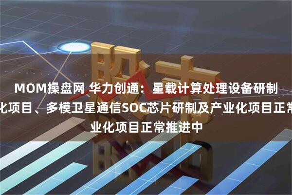 MOM操盘网 华力创通：星载计算处理设备研制及产业化项目、多模卫星通信SOC芯片研制及产业化项目正常推进中