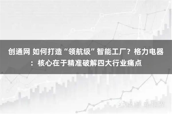 创通网 如何打造“领航级”智能工厂？格力电器：核心在于精准破解四大行业痛点