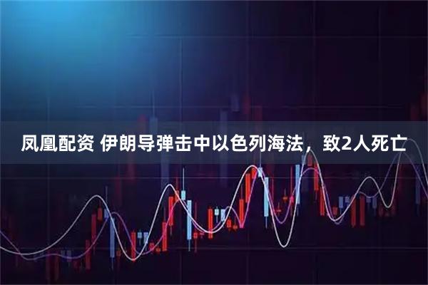 凤凰配资 伊朗导弹击中以色列海法，致2人死亡