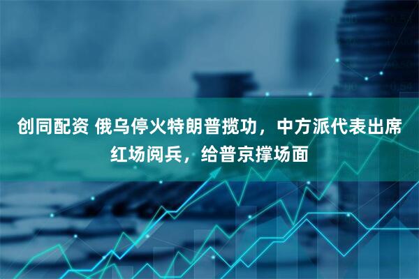 创同配资 俄乌停火特朗普揽功，中方派代表出席红场阅兵，给普京撑场面